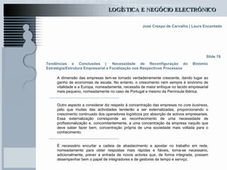 Tendências e Conclusões |   Necessidade de Reconfiguração do Binómio Estratégia/Estrutura Empresarial e Focalização nos Respectivos Processos   Slide 76 A dimensão das empresas tem-se tornado verdadeiramente crescente, dando lugar ao ganho de economias de escala. No entanto, o crescimento nem sempre é sinónimo de vitalidade e a Europa, nomeadamente, necessita de maior enfoque no tecido empresarial mais pequeno, nomeadamente no caso de Portugal e mesmo da Península Ibérica . Outro aspecto a considerar diz respeito à concentração das empresas no  core business , pelo que muitas das actividades tenderão a ser externalizadas, proporcionando o crescimento continuado dos operadores logísticos por absorção de activos empresariais. Essa externalização corresponde ao reconhecimento de uma necessidade de profissionalização e, concomitantemente, a uma concentração da empresa naquilo que deve saber fazer bem, concentração própria de uma sociedade mais voltada para o conhecimento. É necessário encurtar a cadeia de abastecimento e apostar no trabalho em rede, nomeadamente para obter respostas mais rápidas e fiáveis, torna-se necessário, adicionalmente, prever a entrada de novos actores que, de forma integrada, possam desempenhar bem o papel de integradores e de gestores de tempo e serviço.   