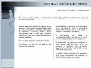Tendências e Conclusões |   Necessidade de Reconfiguração das Estruturas de Custos Empresariais Bem se pode dizer que se trata de uma falácia quando se fala de tempo curto. Ou seja, para aumentar a qualidade e a rapidez na resposta é necessário aumentar custos, quase seguramente. Mas o ideal seria conseguir baixo custo com baixo tempo de resposta e elevada qualidade.  Por enquanto, é apenas um desafio logístico. No entanto, há que ter em atenção três movimentos explícitos:  Slide 79 A necessidade de aumentar a produtividade como contrapartida para a necessária descida dos custos, que se tem vindo a verificar e é necessário intensificar;  A necessidade de agilizar a empresa/organização, que também se tem vindo a verificar, embora em menor escala;  A necessidade de concentrar operações a nível central, não só como forma de aumentar a visibilidade sobre a cadeia logística procura/oferta, mas também como forma de reduzir custos.   O decisor, gestor, empresário ou investidor deve tentar compreender, na totalidade, a estrutura de custos do seu negócio.  