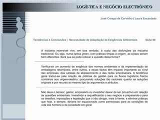 Tendências e Conclusões |   Necessidade de Adaptação às Exigências Ambientais   A indústria reversível vive, em boa verdade, à custa das disfunções da indústria tradicional. Ou seja, numa óptica  green , com práticas limpas à origem, as coisas seriam bem diferentes. Será que se pode colocar a questão desta forma? Verifica-se um aumento de exigência das normas ambientais e da implementação de embalagens retornáveis, entre outros, e esses factos têm impacto importante ao nível das empresas, das cadeias de abastecimento e das redes empresariais. A tendência geral traduz-se pela criação de práticas de gestão para os fluxos logísticos físicos contrários aos origem-destino, procurando soluções tão racionais quanto as soluções originais e por recurso ao mesmo tipo de argumentos e atributos. Não deve o decisor, gestor, empresário ou investidor deixar de ser pró-activo em relação às questões ambientais. Investindo e requalificando o seu negócio e preparando-o para os desafios, imposições e legislação que o irão obrigar, mais à frente, a eliminar práticas que hoje, e sempre, deveria ter equacionado como perniciosas para as condições de vida dos homens e da sociedade em geral.   Slide 80 