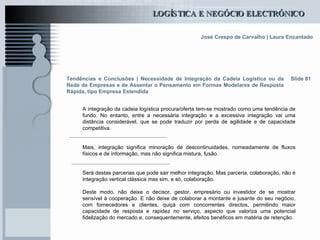 Tendências e Conclusões |  Necessidade de Integração da Cadeia Logística ou da Rede de Empresas e de Assentar o Pensamento em Formas Modelares de Resposta Rápida, tipo Empresa Estendida   A integração da cadeia logística procura/oferta tem-se mostrado como uma tendência de fundo. No entanto, entre a necessária integração e a excessiva integração vai uma distância considerável, que se pode traduzir por perda de agilidade e de capacidade competitiva.  Mais, integração significa minoração de descontinuidades, nomeadamente de fluxos físicos e de informação, mas não significa mistura, fusão.  Será destas parcerias que pode sair melhor integração. Mas parceria, colaboração, não é integração vertical clássica mas sim, e só, colaboração. Deste modo, não deixe o decisor, gestor, empresário ou investidor de se mostrar sensível à cooperação. E não deixe de colaborar a montante e jusante do seu negócio, com fornecedores e clientes, quiçá com concorrentes directos, permitindo maior capacidade de resposta e rapidez no serviço, aspecto que valoriza uma potencial fidelização do mercado e, consequentemente, efeitos benéficos em matéria de retenção. Slide 81 