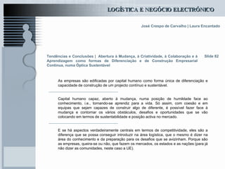 Tendências e Conclusões |   Abertura à Mudança, à Criatividade, à Colaboração e à Aprendizagem como formas de Diferenciação e de Construção Empresarial Contínua, numa Óptica Sustentável As empresas são edificadas por capital humano como forma única de diferenciação e capacidade de construção de um projecto contínuo e sustentável.  Capital humano capaz, aberto à mudança, numa posição de humildade face ao conhecimento, i.e., tornando-se aprendiz para a vida. Só assim, com coesão e em equipas que sejam capazes de construir algo de diferente, é possível fazer face à mudança e contornar os vários obstáculos, desafios e oportunidades que se vão colocando em termos de sustentabilidade e posição activa no mercado.  E se há aspectos verdadeiramente centrais em termos de competitividade, eles são a diferença que se possa conseguir introduzir na área logística, que o mesmo é dizer na área do conhecimento e da preparação para os desafios que se avizinham. Porque são as empresas, queira-se ou não, que fazem os mercados, os estados e as nações (para já não dizer as comunidades, neste caso a UE). Slide 82 