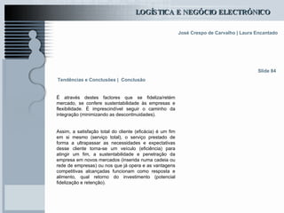 É através destes factores que se fideliza/retém mercado, se confere sustentabilidade às empresas e flexibilidade. É imprescindível seguir o caminho da integração (minimizando as descontinuidades). Assim, a satisfação total do cliente (eficácia) é um fim em si mesmo (serviço total), o serviço prestado de forma a ultrapassar as necessidades e expectativas desse cliente torna-se um veículo (eficiência) para atingir um fim, a sustentabilidade e penetração da empresa em novos mercados (inserida numa cadeia ou rede de empresas) ou nos que já opera e as vantagens competitivas alcançadas funcionam como resposta e alimento, qual retorno do investimento (potencial fidelização e retenção). Tendências e Conclusões |   Conclusão Slide 84 