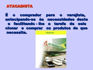 ATACADISTA É  o  comprador  para  o  varejista,  antecipando-se  às  necessidades  deste e  facilitando - lhe  a  tarefa  de  sele cionar  e  comprar  os  produtos  de  que necessita. 