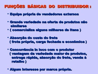 FUNÇÕES  BÁSICAS  DO  DISTRIBUIDOR : Equipe própria de vendedores externos Grande variedade na oferta de produtos não similares ( comercializa alguns milhares de itens ) Absorção do custo do frete ( frota própria, carga fechada e econômica ) Concorrência in loco com o produtor ( vantagem da variedade maior de produtos, entrega rápida, absorção do frete, venda à retalho ) Algum interesse por marca própria. 