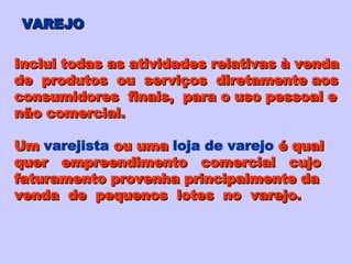 VAREJO Inclui todas as atividades relativas à venda de  produtos  ou  serviços  diretamente aos consumidores  finais,  para o uso pessoal e não comercial. Um   varejista   ou uma   loja de varejo   é qual quer  empreendimento  comercial  cujo faturamento provenha principalmente da venda  de  pequenos  lotes  no  varejo. 