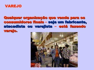 VAREJO Qualquer organização que venda para os consumidores finais  –  seja um fabricante, atacadista  ou  varejista   –  está  fazendo varejo. 