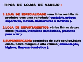 TIPOS  DE  LOJAS  DE  VAREJO  : LOJA  DE  ESPECIALIDADE :  uma linha restrita de produtos com uma variedade ( vestuário,artigos esportivos, móveis, floriculturas e livrarias ). 2.LOJA  DE  DEPARTAMENTOS :  várias linhas de pro dutos   (roupas, utensílios domésticos, produtos para o lar ). 3.SUPERMERCADO:   operações de auto-serviço,baixo custo, baixa margem e alto volume ( alimentação, higiene, limpeza doméstica ). 