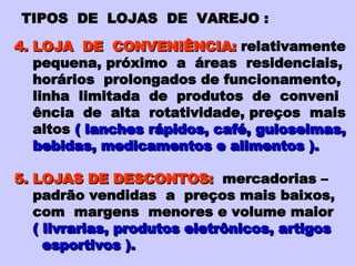 TIPOS  DE  LOJAS  DE  VAREJO : 4. LOJA  DE  CONVENIÊNCIA:   relativamente pequena, próximo  a  áreas  residenciais, horários  prolongados de funcionamento, linha  limitada  de  produtos  de  conveni ência  de  alta  rotatividade, preços  mais altos   ( lanches rápidos, café, guloseimas, bebidas, medicamentos e alimentos ). 5. LOJAS DE DESCONTOS:   mercadorias – padrão vendidas  a  preços mais baixos, com  margens  menores e volume maior ( livrarias, produtos eletrônicos, artigos esportivos ). 
