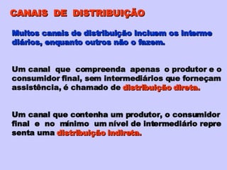 CANAIS  DE  DISTRIBUIÇÃO Muitos canais de distribuição incluem os interme diários, enquanto outros não o fazem. Um canal  que  compreenda  apenas  o produtor e o consumidor final, sem intermediários que forneçam assistência, é chamado de  distribuição direta. Um canal que contenha um produtor, o consumidor final  e  no  mínimo  um nível de intermediário repre senta uma  distribuição indireta. 