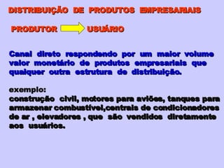 DISTRIBUIÇÃO  DE  PRODUTOS  EMPRESARIAIS PRODUTOR  USUÁRIO Canal  direto  respondendo  por  um  maior  volume valor  monetário  de  produtos  empresariais  que qualquer  outra  estrutura  de  distribuição. exemplo: construção  civil, motores para aviões, tanques para armazenar combustível,centrais de condicionadores de ar , elevadores , que  são  vendidos  diretamente aos  usuários.  