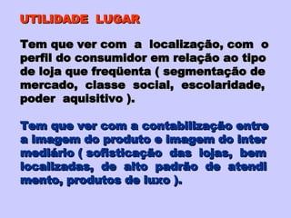 UTILIDADE  LUGAR Tem que ver com  a  localização, com  o perfil do consumidor em relação ao tipo de loja que freqüenta ( segmentação de  mercado,  classe  social,  escolaridade, poder  aquisitivo ). Tem que ver com a contabilização entre a imagem do produto e imagem do inter mediário ( sofisticação  das  lojas,  bem  localizadas,  de  alto  padrão  de  atendi mento, produtos de luxo ). 