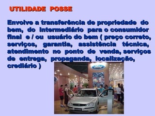 UTILIDADE  POSSE Envolve a transferência de propriedade  do bem,  do  intermediário  para o consumidor final  e / ou  usuário do bem ( preço correto, serviços,  garantia,  assistência  técnica, atendimento  no  ponto  de  venda, serviços de  entrega,  propaganda,  localização,  crediário ) 