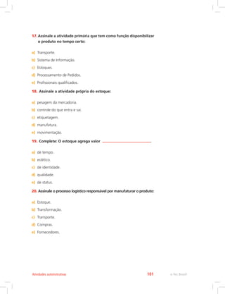 e-Tec Brasil101Atividades autoinstrutivas
17.	Assinale a atividade primária que tem como função disponibilizar
o produto no tempo certo:
a)	 Transporte.
b)	 Sistema de Informação.
c)	 Estoques.
d)	 Processamento de Pedidos.
e)	 Profissionais qualificados.
18.	Assinale a atividade própria do estoque:
a)	 pesagem da mercadoria.
b)	 controle do que entra e sai.
c)	 etiquetagem.
d)	 manufatura.
e)	 movimentação.
19.	Complete: O estoque agrega valor .
a)	 de tempo.
b)	 estético.
c)	 de identidade.
d)	 qualidade.
e)	 de status.
20.	Assinale o processo logístico responsável por manufaturar o produto:
a)	 Estoque.
b)	 Transformação.
c)	 Transporte.
d)	 Compras.
e)	 Fornecedores.
 