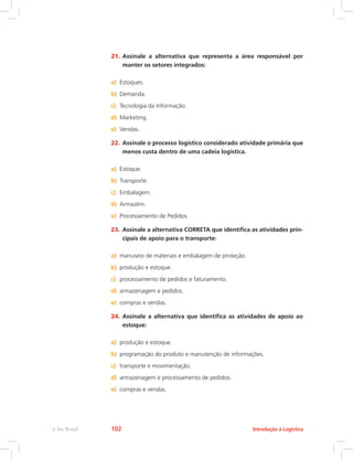 21.	Assinale a alternativa que representa a área responsável por
manter os setores integrados:
a)	 Estoques.
b)	 Demanda.
c)	 Tecnologia da Informação.
d)	 Marketing.
e)	 Vendas.
22.	Assinale o processo logístico considerado atividade primária que
menos custa dentro de uma cadeia logística.
a)	 Estoque.
b)	 Transporte.
c)	 Embalagem.
d)	 Armazém.
e)	 Processamento de Pedidos.
23.	Assinale a alternativa CORRETA que identifica as atividades prin-
cipais de apoio para o transporte:
a)	 manuseio de materiais e embalagem de proteção.
b)	 produção e estoque.
c)	 processamento de pedidos e faturamento.
d)	 armazenagem e pedidos.
e)	 compras e vendas.
24.	Assinale a alternativa que identifica as atividades de apoio ao
estoque:
a)	 produção e estoque.
b)	 programação do produto e manutenção de informações.
c)	 transporte e movimentação.
d)	 armazenagem e processamento de pedidos.
e)	 compras e vendas.
Introdução à Logísticae-Tec Brasil 102
 