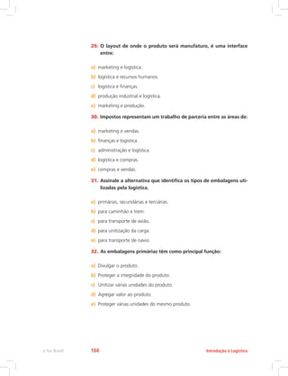29.	O layout de onde o produto será manufaturo, é uma interface
entre:
a)	 marketing e logística.
b)	 logística e recursos humanos.
c)	 logística e finanças.
d)	 produção industrial e logística.
e)	 marketing e produção.
30.	Impostos representam um trabalho de parceria entre as áreas de:
a)	 marketing e vendas.
b)	 finanças e logística.
c)	 administração e logística.
d)	 logística e compras.
e)	 compras e vendas.
31.	Assinale a alternativa que identifica os tipos de embalagens uti-
lizadas pela logística.
a)	 primárias, secundárias e terciárias.
b)	 para caminhão e trem.
c)	 para transporte de avião.
d)	 para unitização da carga.
e)	 para transporte de navio.
32.	As embalagens primárias têm como principal função:
a)	 Divulgar o produto.
b)	 Proteger a integridade do produto.
c)	 Unitizar várias unidades do produto.
d)	 Agregar valor ao produto.
e)	 Proteger várias unidades do mesmo produto.
Introdução à Logísticae-Tec Brasil 104
 
