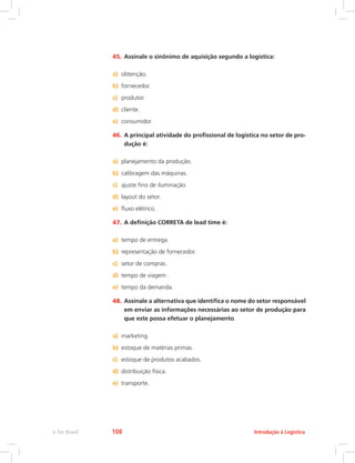 45.	Assinale o sinônimo de aquisição segundo a logística:
a)	 obtenção.
b)	 fornecedor.
c)	 produtor.
d)	 cliente.
e)	 consumidor.
46.	A principal atividade do profissional de logística no setor de pro-
dução é:
a)	 planejamento da produção.
b)	 calibragem das máquinas.
c)	 ajuste fino de iluminação.
d)	 layout do setor.
e)	 fluxo elétrico.
47.	A definição CORRETA de lead time é:
a)	 tempo de entrega.
b)	 representação de fornecedor.
c)	 setor de compras.
d)	 tempo de viagem .
e)	 tempo da demanda.
48.	Assinale a alternativa que identifica o nome do setor responsável
em enviar as informações necessárias ao setor de produção para
que este possa efetuar o planejamento.
a)	 marketing.
b)	 estoque de matérias primas.
c)	 estoque de produtos acabados.
d)	 distribuição física.
e)	 transporte.
Introdução à Logísticae-Tec Brasil 108
 