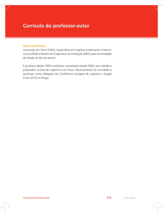 -
e-Tec Brasil111Currículo do professor-autor
Currículo do professor-autor
Glavio Leal Paura
Licenciado em Física (2002), Especialista em Logística Empresarial e Interna-
cional (2004) e Mestre em Engenharia da Produção (2005) pela Universidade
do Estado do Rio de Janeiro
É professor desde 1999 e professor universitário desde 2004, tem trabalhos
publicados na área de Logística e em Física. Recentemente foi convidado a
participar como delegado da Conferência Européia de Logística e Supply
Chain 2010 em Praga.
 
