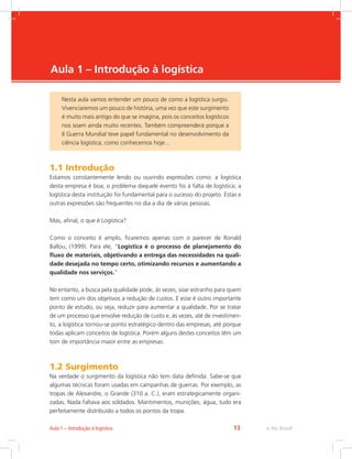 -
e-Tec Brasil13Aula 1 – Introdução à logística
Aula 1 – Introdução à logística
1.1 Introdução
Estamos constantemente lendo ou ouvindo expressões como: a logística
desta empresa é boa; o problema daquele evento foi à falta de logística; a
logística desta instituição foi fundamental para o sucesso do projeto. Estas e
outras expressões são frequentes no dia a dia de várias pessoas.
Mas, afinal, o que é Logística?
Como o conceito é amplo, ficaremos apenas com o parecer de Ronald
Ballou, (1999). Para ele, “Logística é o processo de planejamento do
fluxo de materiais, objetivando a entrega das necessidades na quali-
dade desejada no tempo certo, otimizando recursos e aumentando a
qualidade nos serviços.”
No entanto, a busca pela qualidade pode, às vezes, soar estranho para quem
tem como um dos objetivos a redução de custos. E esse é outro importante
ponto de estudo, ou seja, reduzir para aumentar a qualidade. Por se tratar
de um processo que envolve redução de custo e, às vezes, até de investimen-
to, a logística tornou-se ponto estratégico dentro das empresas, até porque
todas aplicam conceitos de logística. Porém alguns destes conceitos têm um
tom de importância maior entre as empresas.
1.2 Surgimento
Na verdade o surgimento da logística não tem data definida. Sabe-se que
algumas técnicas foram usadas em campanhas de guerras. Por exemplo, as
tropas de Alexandre, o Grande (310 a. C.), eram estrategicamente organi-
zadas. Nada faltava aos soldados. Mantimentos, munições, água, tudo era
perfeitamente distribuído a todos os pontos da tropa.
Nesta aula vamos entender um pouco de como a logística surgiu.
Vivenciaremos um pouco de história, uma vez que este surgimento
é muito mais antigo do que se imagina, pois os conceitos logísticos
nos soam ainda muito recentes. Também compreenderá porque a
II Guerra Mundial teve papel fundamental no desenvolvimento da
ciência logística, como conhecemos hoje...
 