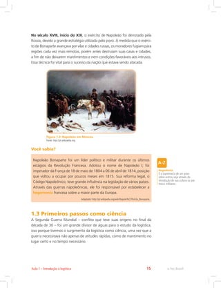 e-Tec Brasil15Aula 1 – Introdução à logística
No século XVIII, início do XIX, o exército de Napoleão foi derrotado pela
Rússia, devido a grande estratégia utilizada pelo povo. À medida que o exérci-
to de Bonaparte avançava por vilas e cidades russas, os moradores fugiam para
regiões cada vez mais remotas, porém antes destruíam suas casas e cidades,
a fim de não deixarem mantimentos e nem condições favoráveis aos intrusos.
Essa técnica foi vital para o sucesso da nação que estava sendo atacada.
Figura 1.3: Napoleão em Moscou
Fonte: http://pt.wikipedia.org
Você sabia?
Napoleão Bonaparte foi um líder político e militar durante os últimos
estágios da Revolução Francesa. Adotou o nome de Napoleão I; foi
imperador da França de 18 de maio de 1804 a 06 de abril de 1814, posição
que voltou a ocupar por poucos meses em 1815. Sua reforma legal, o
Código Napoleônico, teve grande influência na legislação de vários países.
Através das guerras napoleônicas, ele foi responsável por estabelecer a
hegemonia francesa sobre a maior parte da Europa.
Adaptado: http://pt.wikipedia.org/wiki/Napole%C3%A3o_Bonaparte
Hegemonia
É a supremacia de um povo
sobre outros, seja através da
introdução de sua cultura ou por
meios militares.
1.3 Primeiros passos como ciência
A Segunda Guerra Mundial – conflito que teve suas origens no final da
década de 30 – foi um grande divisor de águas para o estudo da logística,
isso porque tivemos o surgimento da logística como ciência, uma vez que a
guerra necessitava não apenas de atitudes rápidas, como de mantimento no
lugar certo e no tempo necessário.
 