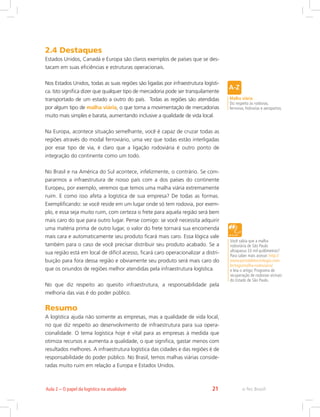 e-Tec Brasil21Aula 2 – O papel da logística na atualidade
2.4 Destaques
Estados Unidos, Canadá e Europa são claros exemplos de países que se des-
tacam em suas eficiências e estruturas operacionais.
Nos Estados Unidos, todas as suas regiões são ligadas por infraestrutura logísti-
ca. Isto significa dizer que qualquer tipo de mercadoria pode ser tranquilamente
transportado de um estado a outro do país. Todas as regiões são atendidas
por algum tipo de malha viária, o que torna a movimentação de mercadorias
muito mais simples e barata, aumentando inclusive a qualidade de vida local.
Na Europa, acontece situação semelhante, você é capaz de cruzar todas as
regiões através do modal ferroviário, uma vez que todas estão interligadas
por esse tipo de via, é claro que a ligação rodoviária é outro ponto de
integração do continente como um todo.
No Brasil e na América do Sul acontece, infelizmente, o contrário. Se com-
pararmos a infraestrutura de nosso país com a dos países do continente
Europeu, por exemplo, veremos que temos uma malha viária extremamente
ruim. E como isso afeta a logística de sua empresa? De todas as formas.
Exemplificando: se você reside em um lugar onde só tem rodovia, por exem-
plo, e essa seja muito ruim, com certeza o frete para aquela região será bem
mais caro do que para outro lugar. Pense comigo: se você necessita adquirir
uma matéria prima de outro lugar, o valor do frete tornará sua encomenda
mais cara e automaticamente seu produto ficará mais caro. Essa lógica vale
também para o caso de você precisar distribuir seu produto acabado. Se a
sua região está em local de difícil acesso, ficará caro operacionalizar a distri-
buição para fora dessa região e obviamente seu produto será mais caro do
que os oriundos de regiões melhor atendidas pela infraestrutura logística.
No que diz respeito ao quesito infraestrutura, a responsabilidade pela
melhoria das vias é do poder público.
Resumo
A logística ajuda não somente as empresas, mas a qualidade de vida local,
no que diz respeito ao desenvolvimento de infraestrutura para sua opera-
cionalidade. O tema logística hoje é vital para as empresas à medida que
otimiza recursos e aumenta a qualidade, o que significa, gastar menos com
resultados melhores. A infraestrutura logística das cidades e das regiões é de
responsabilidade do poder público. No Brasil, temos malhas viárias conside-
radas muito ruim em relação a Europa e Estados Unidos.
Malha viária
Diz respeito às rodovias,
ferrovias, hidrovias e aeroportos.
Você sabia que a malha
rodoviária de São Paulo
ultrapassa 33 mil quilômetros?
Para saber mais acesse: http://
www.portaldetecnologia.com.
br/tags/malha-rodoviaria/
e leia o artigo: Programa de
recuperação de rodovias vicinais
do Estado de São Paulo.
 