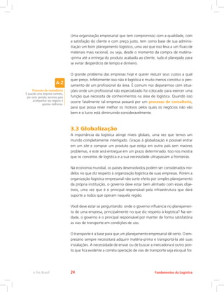 Uma organização empresarial que tem compromisso com a qualidade, com
a satisfação do cliente e com preço justo, tem como base de sua adminis-
tração um bom planejamento logístico, uma vez que isso leva a um fluxo de
materiais mais racional, ou seja, desde o momento da compra de matéria-
-prima até a entrega do produto acabado ao cliente, tudo é planejado para
se evitar desperdício de tempo e dinheiro.
O grande problema das empresas hoje é querer reduzir seus custos a qual
quer preço. Infelizmente isso não é logística e muito menos constitui o pen-
samento de um profissional da área. É comum nos depararmos com situa-
ções onde um profissional não especializado foi colocado para exercer uma
função que necessita de conhecimentos na área de logística. Quando isso
ocorre fatalmente tal empresa passará por um processo de consultoria,
para que possa rever melhor os motivos pelos quais os negócios não vão
bem e o lucro está diminuindo consideravelmente.
3.3 Globalização
A importância da logística atinge níveis globais, uma vez que temos um
mundo completamente interligado. Graças à globalização é possível entrar
em um site e comprar um produto que esteja em outro país sem maiores
problemas, e este será entregue em um prazo determinado. Isso nos mostra
que os conceitos de logística e a sua necessidade ultrapassam a fronteiras.
Na economia mundial, os países desenvolvidos podem ser considerados mo-
delos no que diz respeito à organização logística de suas empresas. Porém a
organização logística empresarial não surte efeito por simples planejamento
da própria instituição, o governo deve estar bem alinhado com esses obje-
tivos, uma vez que é o principal responsável pela infraestrutura que dará
suporte a todos que operam naquela região.
Você deve estar se perguntando: onde o governo influencia no planejamen-
to de uma empresa, principalmente no que diz respeito à logística? Na ver-
dade, o governo é o principal responsável por manter de forma satisfatória
as vias de transporte em condições de uso.
O transporte é a base para que um planejamento empresarial dê certo. O em-
presário sempre necessitará adquirir matéria-prima e transportá-la até suas
instalações. A necessidade de enviar ou de buscar a mercadoria é outro pon-
to que fica evidente a correta operação de vias de transporte seja ela qual for.
Processo de consultoria
É quando uma empresa contrata,
por certo período, terceiros para
acompanhar seu negócio e
apontar melhorias.
Fundamentos da Logísticae-Tec Brasil 24
 