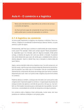 -
e-Tec Brasil27Aula 4 – O comércio e a logística
Aula 4 – O comércio e a logística
4.1 A logística no comércio
Já vimos quão importante é a logística nas empresas e indústrias. Para o co-
mércio, a logística é considerada fundamental por diversos fatores, os quais
veremos a partir de agora.
Primeiramente, vale frisar que o comércio é o cliente direto de muitas empresas.
Como assim? Por exemplo: Onde você compra iogurte? Muito provavelmen-
te, responderá que é no mercado, salvo em algumas exceções. Então pense
comigo, a indústria de iogurte, tem como seu cliente o mercado. O produtor
não vende diretamente para você, ele vende para o estabelecimento onde os
clientes adquirem. Você é o cliente final, mas o mercado é o cliente direto de
quem fabrica.
Agora, vamos entender onde entra a logística nisso. Se você compra em um
local de varejo, significa que esta empresa depende diretamente da distribui-
ção do produtor, que neste caso é o fornecedor. Este por sinal depende di-
retamente do cumprimento de prazos de entrega para que tenha o produto
disponível para você. Este é um ponto onde a logística atua de forma direta
no comércio.
Podemos destacar, também, o estoque dos mercados com outro ponto onde
a logística tem importante papel no comércio. A organização do processo de
estoque envolve não apenas o controle do que entra e do que sai, mas tam-
bém as informações necessárias para a solicitação de mais pedidos. Isso sem
mencionar a necessidade de controle de temperatura de alguns produtos.
Um comércio onde a logística é bem estruturada, muitas vezes, tem seus
produtos em melhores condições e com preços justos.
Nesta aula entenderemos a dependência do comércio dos serviços
e conceitos da logística.
Ao final você será capaz de compreender de que forma a logística
pode auxiliar para o sucesso de operações no comércio.
 