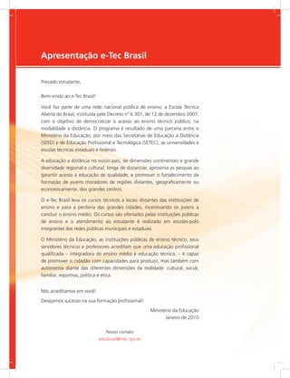 e-Tec Brasil3
Apresentação e-Tec Brasil
Prezado estudante,
Bem-vindo ao e-Tec Brasil!
Você faz parte de uma rede nacional pública de ensino, a Escola Técnica
Aberta do Brasil, instituída pelo Decreto nº 6.301, de 12 de dezembro 2007,
com o objetivo de democratizar o acesso ao ensino técnico público, na
modalidade a distância. O programa é resultado de uma parceria entre o
Ministério da Educação, por meio das Secretarias de Educação a Distância
(SEED) e de Educação Profissional e Tecnológica (SETEC), as universidades e
escolas técnicas estaduais e federais.
A educação a distância no nosso país, de dimensões continentais e grande
diversidade regional e cultural, longe de distanciar, aproxima as pessoas ao
garantir acesso à educação de qualidade, e promover o fortalecimento da
formação de jovens moradores de regiões distantes, geograficamente ou
economicamente, dos grandes centros.
O e-Tec Brasil leva os cursos técnicos a locais distantes das instituições de
ensino e para a periferia das grandes cidades, incentivando os jovens a
concluir o ensino médio. Os cursos são ofertados pelas instituições públicas
de ensino e o atendimento ao estudante é realizado em escolas-polo
integrantes das redes públicas municipais e estaduais.
O Ministério da Educação, as instituições públicas de ensino técnico, seus
servidores técnicos e professores acreditam que uma educação profissional
qualificada – integradora do ensino médio e educação técnica, – é capaz
de promover o cidadão com capacidades para produzir, mas também com
autonomia diante das diferentes dimensões da realidade: cultural, social,
familiar, esportiva, política e ética.
Nós acreditamos em você!
Desejamos sucesso na sua formação profissional!
Ministério da Educação
Janeiro de 2010
Nosso contato
etecbrasil@mec.gov.br
 