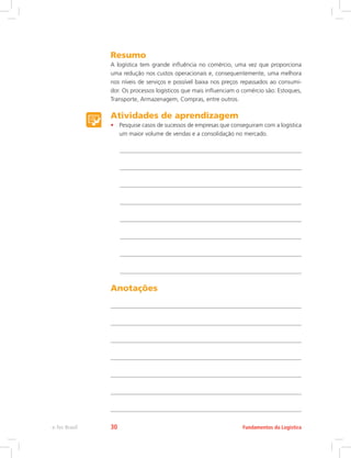 Resumo
A logística tem grande influência no comércio, uma vez que proporciona
uma redução nos custos operacionais e, consequentemente, uma melhora
nos níveis de serviços e possível baixa nos preços repassados ao consumi-
dor. Os processos logísticos que mais influenciam o comércio são: Estoques,
Transporte, Armazenagem, Compras, entre outros.
Atividades de aprendizagem
•	 Pesquise casos de sucessos de empresas que conseguiram com a logística
um maior volume de vendas e a consolidação no mercado.
Anotações
Fundamentos da Logísticae-Tec Brasil 30
 