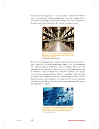 Quando falamos em gastos com a cadeia logística, é importante reconhecer
que a manutenção do estoque representa de 35 a 45% uma fatia dos re-
cursos destinados a logística, tornando o estoque junto com o transporte, o
processo logístico no topo da lista dos mais caros para a empresa.
Figura 5.2: O estoque assume o papel de ativida-
de primária consumindo importante fatia do que
se gasta com logística.
Fonte: www.logisticadescomplicada.com
O processamento de pedidos ou o sistema de informações representam en-
tre as atividades primárias a que despende o menor custo, pois representam
de 1 a 3% de tudo que uma empresa gasta com logística. Neste caso, você
deve estar se perguntando: Se representa uma fatia tão pequena por que
é considerada uma atividade primária? Porque ela representa um conjunto
de processos e setores integrados. Assim, a necessidade desta integração
é garantida pelo sistema de informação implantado na empresa. A impor-
tância dentro do contexto logístico é muito grande. Por isso é considerada
atividade primária pela grande maioria dos autores e empresas do ramo ou
que dependam da logística.
Figura 5.3: A eficiência do sistema de informação
usado pelas empresas é de fundamental impor-
tância para o sucesso de seu planejamento.
Fonte: www.lexcompany.com.br
Fundamentos da Logísticae-Tec Brasil 32
 