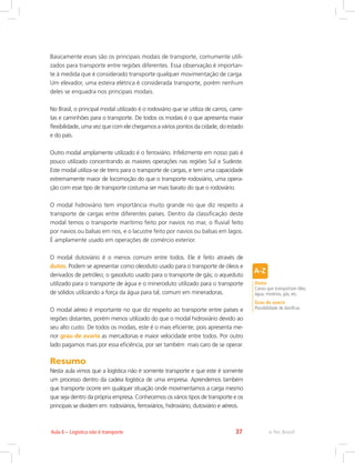 e-Tec Brasil37Aula 6 – Logística não é transporte
Basicamente esses são os principais modais de transporte, comumente utili-
zados para transporte entre regiões diferentes. Essa observação é importan-
te à medida que é considerado transporte qualquer movimentação de carga.
Um elevador, uma esteira elétrica é considerada transporte, porém nenhum
deles se enquadra nos principais modais.
No Brasil, o principal modal utilizado é o rodoviário que se utiliza de carros, carre-
tas e caminhões para o transporte. De todos os modais é o que apresenta maior
flexibilidade, uma vez que com ele chegamos a vários pontos da cidade, do estado
e do país.
Outro modal amplamente utilizado é o ferroviário. Infelizmente em nosso país é
pouco utilizado concentrando as maiores operações nas regiões Sul e Sudeste.
Este modal utiliza-se de trens para o transporte de cargas, e tem uma capacidade
extremamente maior de locomoção do que o transporte rodoviário, uma opera-
ção com esse tipo de transporte costuma ser mais barato do que o rodoviário.
O modal hidroviário tem importância muito grande no que diz respeito a
transporte de cargas entre diferentes países. Dentro da classificação deste
modal temos o transporte marítimo feito por navios no mar, o fluvial feito
por navios ou balsas em rios, e o lacustre feito por navios ou balsas em lagos.
É amplamente usado em operações de comércio exterior.
O modal dutoviário é o menos comum entre todos. Ele é feito através de
dutos. Podem se apresentar como oleoduto usado para o transporte de óleos e
derivados de petróleo; o gasoduto usado para o transporte de gás; o aqueduto
utilizado para o transporte de água e o mineroduto utilizado para o transporte
de sólidos utilizando a força da água para tal, comum em mineradoras.
O modal aéreo é importante no que diz respeito ao transporte entre países e
regiões distantes, porém menos utilizado do que o modal hidroviário devido ao
seu alto custo. De todos os modais, este é o mais eficiente, pois apresenta me-
nor grau de avaria as mercadorias e maior velocidade entre todos. Por outro
lado pagamos mais por essa eficiência, por ser também mais caro de se operar.
Resumo
Nesta aula vimos que a logística não é somente transporte e que este é somente
um processo dentro da cadeia logística de uma empresa. Aprendemos também
que transporte ocorre em qualquer situação onde movimentamos a carga mesmo
que seja dentro da própria empresa. Conhecemos os vários tipos de transporte e os
principais se dividem em: rodoviários, ferroviários, hidroviário, dutoviário e aéreos.
Dutos
Canos que transportam óleo,
água, minérios, gás, etc.
Grau de avaria
Possibilidade de danificar.
 