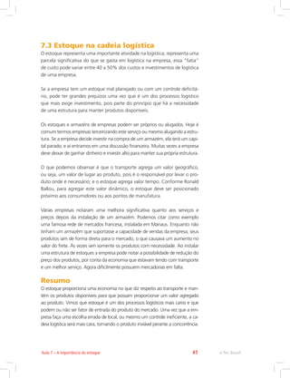e-Tec Brasil41Aula 7 – A importância do estoque
7.3 Estoque na cadeia logística
O estoque representa uma importante atividade na logística; representa uma
parcela significativa do que se gasta em logística na empresa, essa “fatia”
de custo pode variar entre 40 a 50% dos custos e investimentos de logística
de uma empresa.
Se a empresa tem um estoque mal planejado ou com um controle deficitá-
rio, pode ter grandes prejuízos uma vez que é um dos processos logístico
que mais exige investimento, pois parte do princípio que há a necessidade
de uma estrutura para manter produtos disponíveis.
Os estoques e armazéns de empresas podem ser próprios ou alugados. Hoje é
comum termos empresas terceirizando este serviço ou mesmo alugando a estru-
tura. Se a empresa decide investir na compra de um armazém, ela terá um capi-
tal parado; e aí entramos em uma discussão financeira. Muitas vezes a empresa
deve deixar de ganhar dinheiro e investir alto para manter sua própria estrutura.
O que podemos observar é que o transporte agrega um valor geográfico,
ou seja, um valor de lugar ao produto, pois é o responsável por levar o pro-
duto onde é necessário; e o estoque agrega valor tempo. Conforme Ronald
Ballou, para agregar este valor dinâmico, o estoque deve ser posicionado
próximo aos consumidores ou aos pontos de manufatura.
Várias empresas notaram uma melhora significativa quanto aos serviços e
preços depois da instalação de um armazém. Podemos citar como exemplo
uma famosa rede de mercados francesa, instalada em Manaus. Enquanto não
tinham um armazém que suportasse a capacidade de vendas da empresa, seus
produtos iam de forma direta para o mercado, o que causava um aumento no
valor do frete. Às vezes iam somente os produtos com necessidade. Ao instalar
uma estrutura de estoques a empresa pode notar a possibilidade de redução do
preço dos produtos, por conta da economia que estavam tendo com transporte
e um melhor serviço. Agora dificilmente possuem mercadorias em falta.
Resumo
O estoque proporciona uma economia no que diz respeito ao transporte e man-
tém os produtos disponíveis para que possam proporcionar um valor agregado
ao produto. Vimos que estoque é um dos processos logísticos mais caros e que
podem ou não ser fator de entrada do produto do mercado. Uma vez que a em-
presa faça uma escolha errada de local, ou mesmo um controle ineficiente, a ca-
deia logística será mais cara, tornando o produto inviável perante a concorrência.
 