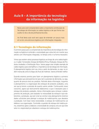 -
e-Tec Brasil43Aula 8 – A importância da tenologoa da informação na logística
Aula 8 – A importância da tecnologia
da informação na logística
8.1 Tecnologia da informação
O primeiro passo para a compreensão da importância da tecnologia da infor-
mação na logística é entender a necessidade que a área tem em manter seus
setores com informações integradas, no tempo certo e na forma necessária.
Vimos que existem vários processos logísticos ao longo de uma cadeia logísti-
ca. A saber: Fornecedor, Estoque de Matéria Prima, Produção, Estoque de Pro-
dutos Acabados e Distribuição Física. Vamos pegar esse simples exemplo de
cadeia logística para exemplificar a importância da tecnologia de informação.
O planejamento logístico tem seu início a partir da demanda, ou seja, na or-
dem inversa de como é a lógica do fluxo de materiais. Vamos entender melhor.
Quando estamos prontos para fazer um planejamento logístico a primeira
informação que precisaremos ter para tal é a previsão da demanda, ou seja,
quanto de procura terá seu produto. Partindo desta informação, traçamos
o planejamento e a organização dos estoques de produtos acabados, uma
vez que já temos a previsão de quanto vamos vender. Continuando nosso
raciocínio, agora que teoricamente elaboramos o que é necessário para o
estoque de produtos acabados, temos informações para começar o plane-
jamento de produção, pois baseado na necessidade do estoque é que ela-
boramos a produção, que por sinal ao concluir esse planejamento teremos
dados suficientes para planejar o estoque de matéria-prima, que abastece
a produção. Com base nesta necessidade, o estoque de matéria-prima vai
elaborar sua organização. Concluída a questão do estoque de matéria pri-
ma, estaremos aptos a elaborar a necessidade de compras uma vez que este
setor é o responsável por abastecer o estoque de matéria-prima.
Nesta aula você compreenderá sobre a importante contribuição da
Tecnologia da Informação na cadeia logística e de que forma isso
auxilia no dia a dia do profissional da área.
Ao final desta aula você será capaz de entender um pouco mais
em se ter uma estrutura logística com informações integradas.
 