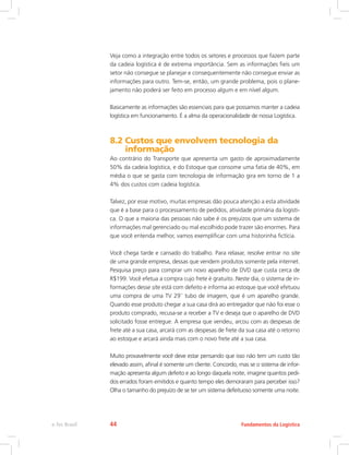 Veja como a integração entre todos os setores e processos que fazem parte
da cadeia logística é de extrema importância. Sem as informações fieis um
setor não consegue se planejar e consequentemente não consegue enviar as
informações para outro. Tem-se, então, um grande problema, pois o plane-
jamento não poderá ser feito em processo algum e em nível algum.
Basicamente as informações são essenciais para que possamos manter a cadeia
logística em funcionamento. É a alma da operacionalidade de nossa Logística.
8.2 Custos que envolvem tecnologia da
informação
Ao contrário do Transporte que apresenta um gasto de aproximadamente
50% da cadeia logística, e do Estoque que consome uma fatia de 40%, em
média o que se gasta com tecnologia de informação gira em torno de 1 a
4% dos custos com cadeia logística.
Talvez, por esse motivo, muitas empresas dão pouca atenção a esta atividade
que é a base para o processamento de pedidos, atividade primária da logísti-
ca. O que a maioria das pessoas não sabe é os prejuízos que um sistema de
informações mal gerenciado ou mal escolhido pode trazer são enormes. Para
que você entenda melhor, vamos exemplificar com uma historinha fictícia.
Você chega tarde e cansado do trabalho. Para relaxar, resolve entrar no site
de uma grande empresa, dessas que vendem produtos somente pela internet.
Pesquisa preço para comprar um novo aparelho de DVD que custa cerca de
R$199. Você efetua a compra cujo frete é gratuito. Neste dia, o sistema de in-
formações desse site está com defeito e informa ao estoque que você efetuou
uma compra de uma TV 29`` tubo de imagem, que é um aparelho grande.
Quando esse produto chegar a sua casa dirá ao entregador que não foi esse o
produto comprado, recusa-se a receber a TV e deseja que o aparelho de DVD
solicitado fosse entregue. A empresa que vendeu, arcou com as despesas de
frete até a sua casa, arcará com as despesas de frete da sua casa até o retorno
ao estoque e arcará ainda mais com o novo frete até a sua casa.
Muito provavelmente você deve estar pensando que isso não tem um custo tão
elevado assim, afinal é somente um cliente. Concordo, mas se o sistema de infor-
mação apresenta algum defeito e ao longo daquela noite, imagine quantos pedi-
dos errados foram emitidos e quanto tempo eles demoraram para perceber isso?
Olha o tamanho do prejuízo de se ter um sistema defeituoso somente uma noite.
Fundamentos da Logísticae-Tec Brasil 44
 