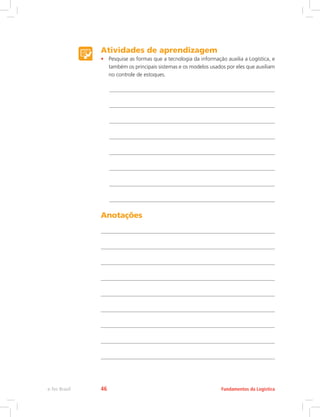 Atividades de aprendizagem
•	 Pesquise as formas que a tecnologia da informação auxilia a Logística, e
também os principais sistemas e os modelos usados por eles que auxiliam
no controle de estoques.
Anotações
Fundamentos da Logísticae-Tec Brasil 46
 