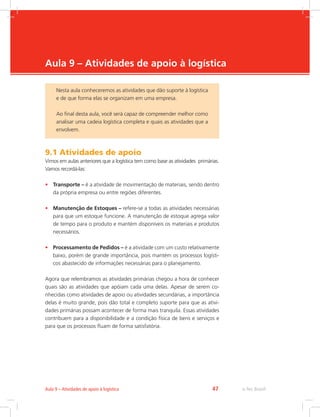 -
e-Tec Brasil47Aula 9 – Atividades de apoio à logística
Aula 9 – Atividades de apoio à logística
9.1 Atividades de apoio
Vimos em aulas anteriores que a logística tem como base as atividades primárias.
Vamos recordá-las:
•	 Transporte – é a atividade de movimentação de materiais, sendo dentro
da própria empresa ou entre regiões diferentes.
•	 Manutenção de Estoques – refere-se a todas as atividades necessárias
para que um estoque funcione. A manutenção de estoque agrega valor
de tempo para o produto e mantém disponíveis os materiais e produtos
necessários.
•	 Processamento de Pedidos – é a atividade com um custo relativamente
baixo, porém de grande importância, pois mantém os processos logísti-
cos abastecido de informações necessárias para o planejamento.
Agora que relembramos as atividades primárias chegou a hora de conhecer
quais são as atividades que apóiam cada uma delas. Apesar de serem co-
nhecidas como atividades de apoio ou atividades secundárias, a importância
delas é muito grande, pois dão total e completo suporte para que as ativi-
dades primárias possam acontecer de forma mais tranquila. Essas atividades
contribuem para a disponibilidade e a condição física de bens e serviços e
para que os processos fluam de forma satisfatória.
Nesta aula conheceremos as atividades que dão suporte à logística
e de que forma elas se organizam em uma empresa.
Ao final desta aula, você será capaz de compreender melhor como
analisar uma cadeia logística completa e quais as atividades que a
envolvem.
 