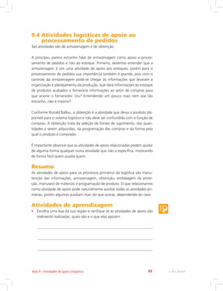 e-Tec Brasil49Aula 9 – Atividades de apoio à logística
9.4 Atividades logísticas de apoio ao
processamento de pedidos
Tais atividades são de armazenagem e de obtenção.
A princípio, parece estranho falar de armazenagem como apoio a proces-
samento de pedidos e não ao estoque. Primeiro, devemos entender que a
armazenagem é sim uma atividade de apoio aos estoques, porém para o
processamento de pedidos sua importância também é grande, pois com o
controle da armazenagem pode-se chegar às informações que levaram a
organização e planejamento da produção, que dará informações ao estoque
de produtos acabados e fornecerá informações ao setor de compras para
que acione o fornecedor. Viu? Entendendo um pouco mais nem soa tão
estranho, não é mesmo?
Conforme Ronald Ballou, a obtenção é a atividade que deixa o produto dis-
ponível para o sistema logístico e não deve ser confundida com a função de
compras. A obtenção trata da seleção de fontes de suprimento, das quan-
tidades a serem adquiridas, da programação das compras e da forma pela
qual o produto é comprado.
É importante observar que as atividades de apoio relacionadas podem ajudar
de alguma forma qualquer outra atividade que não a específica, mostrando
de forma fácil quem auxilia quem.
Resumo
As atividades de apoio para os processos primários da logística são manu-
tenção das informações, armazenagem, obtenção, embalagem de prote-
ção, manuseio de materiais e programação de produto. O que relacionamos
como atividade de apoio pode naturalmente auxiliar todas as atividades pri-
márias, porém algumas auxiliam mais do que outras, dependendo do caso.
Atividades de aprendizagem
•	 Escolha uma loja da sua região e verifique se as atividades de apoio são
realmente realizadas; quais são e o que elas apoiam.
 