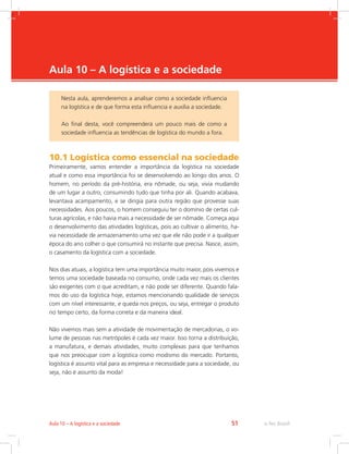 -
e-Tec Brasil51Aula 10 – A logística e a sociedade
Aula 10 – A logística e a sociedade
10.1 Logística como essencial na sociedade
Primeiramente, vamos entender a importância da logística na sociedade
atual e como essa importância foi se desenvolvendo ao longo dos anos. O
homem, no período da pré-história, era nômade, ou seja, vivia mudando
de um lugar a outro, consumindo tudo que tinha por ali. Quando acabava,
levantava acampamento, e se dirigia para outra região que provesse suas
necessidades. Aos poucos, o homem conseguiu ter o domínio de certas cul-
turas agrícolas, e não havia mais a necessidade de ser nômade. Começa aqui
o desenvolvimento das atividades logísticas, pois ao cultivar o alimento, ha-
via necessidade de armazenamento uma vez que ele não pode ir a qualquer
época do ano colher o que consumirá no instante que precisa. Nasce, assim,
o casamento da logística com a sociedade.
Nos dias atuais, a logística tem uma importância muito maior, pois vivemos e
temos uma sociedade baseada no consumo, onde cada vez mais os clientes
são exigentes com o que acreditam, e não pode ser diferente. Quando fala-
mos do uso da logística hoje, estamos mencionando qualidade de serviços
com um nível interessante, e queda nos preços, ou seja, entregar o produto
no tempo certo, da forma correta e da maneira ideal.
Não vivemos mais sem a atividade de movimentação de mercadorias, o vo-
lume de pessoas nas metrópoles é cada vez maior. Isso torna a distribuição,
a manufatura, e demais atividades, muito complexas para que tenhamos
que nos preocupar com a logística como modismo do mercado. Portanto,
logística é assunto vital para as empresa e necessidade para a sociedade, ou
seja, não é assunto da moda!
Nesta aula, aprenderemos a analisar como a sociedade influencia
na logística e de que forma esta influencia e auxilia a sociedade.
Ao final desta, você compreenderá um pouco mais de como a
sociedade influencia as tendências de logística do mundo a fora.
 