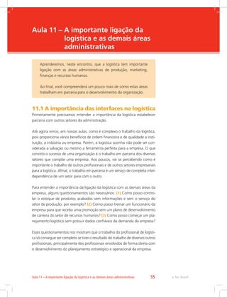 -
e-Tec Brasil55Aula 11 – A importante ligação da logística e as demais áreas administrativas
Aula 11 – A importante ligação da
logística e as demais áreas
administrativas
11.1 A importância das interfaces na logística
Primeiramente precisamos entender a importância da logística estabelecer
parceria com outros setores da administração.
Até agora vimos, em nossas aulas, como é complexo o trabalho da logística,
pois proporciona vários benefícios de ordem financeira e de qualidade a insti-
tuição, a indústria ou empresa. Porém, a logística sozinha não pode ser con-
siderada a salvação ou mesmo a ferramenta perfeita para a empresa. O que
constrói o sucesso de uma organização é o trabalho em parceria dos diversos
setores que compõe uma empresa. Aos poucos, vai se percebendo como é
importante o trabalho de outros profissionais e de outros setores empresariais
para a logística. Afinal, o trabalho em parceria é um serviço de completa inter-
dependência de um setor para com o outro.
Para entender a importância da ligação da logística com as demais áreas da
empresa, alguns questionamentos são necessários: (1) Como posso contro-
lar o estoque de produtos acabados sem informações e sem o serviço do
setor de produção, por exemplo? (2) Como posso treinar um funcionário da
empresa para que receba uma promoção sem um plano de desenvolvimento
de carreira do setor de recursos humanos? (3) Como posso começar um pla-
nejamento logístico sem possuir dados confiáveis da demanda da empresa?
Esses questionamentos nos mostram que o trabalho do profissional de logísti-
ca só consegue ser completo se tiver o resultado do trabalho de diversos outros
profissionais, principalmente dos profissionais envolvidos de forma direta com
o desenvolvimento do planejamento estratégico e operacional da empresa.
Aprenderemos, neste encontro, que a logística tem importante
ligação com as áreas administrativas de produção, marketing,
finanças e recursos humanos.
Ao final, você compreenderá um pouco mais de como estas áreas
trabalham em parceria para o desenvolvimento da organização.
 