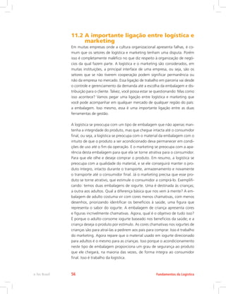 11.2 A importante ligação entre logística e
marketing
Em muitas empresas onde a cultura organizacional apresenta falhas, é co-
mum que os setores de logística e marketing tenham uma disputa. Porém
isso é completamente maléfico no que diz respeito à organização de negó-
cios da qual fazem parte. A logística e o marketing são considerados, em
muitas instituições, a principal interface de uma empresa, ou seja, são os
setores que se não tiverem cooperação podem significar permanência ou
não da empresa no mercado. Essa ligação de trabalho em parceria vai desde
o controle e gerenciamento da demanda até a escolha da embalagem e dis-
tribuição para o cliente. Talvez, você possa estar se questionando: Mas como
isso acontece? Vamos pegar uma ligação entre logística e marketing que
você pode acompanhar em qualquer mercado de qualquer região do país:
a embalagem. Isso mesmo, essa é uma importante ligação entre as duas
ferramentas de gestão.
A logística se preocupa com um tipo de embalagem que não apenas man-
tenha a integridade do produto, mas que chegue intacta até o consumidor
final, ou seja, a logística se preocupa com o material da embalagem com o
intuito de que o produto a ser acondicionado deva permanecer em condi-
ções de uso até o fim da operação. E o marketing se preocupa com a apa-
rência desta embalagem para que ela se torne atrativa para o consumidor.
Para que ele olhe e deseje comprar o produto. Em resumo, a logística se
preocupa com a qualidade do material, e se ele conseguirá manter o pro-
duto íntegro, intacto durante o transporte, armazenamento e novamente
o transporte até o consumidor final. Já o marketing precisa que esse pro-
duto se torne atrativo, que estimule o consumidor a comprá-lo. Exemplifi-
cando: temos duas embalagens de iogurte. Uma é destinada às crianças;
a outra aos adultos. Qual a diferença básica que nos vem à mente? A em-
balagem de adulto costuma vir com cores menos chamativas, com menos
desenhos, priorizando identificar os benefícios à saúde, uma figura que
representa o sabor do iogurte. A embalagem de criança apresenta cores
e figuras incrivelmente chamativas. Agora, qual é o objetivo de tudo isso?
É porque o adulto consome iogurte baseado nos benefícios da saúde; e a
criança deseja o produto por estímulo. As cores chamativas nos iogurtes de
crianças são para atraí-las a pedirem aos pais para comprar. Isso é trabalho
do marketing. Agora repare que o material usado em iogurte direcionado
para adultos é o mesmo para as crianças. Isso porque o acondicionamento
neste tipo de embalagem proporciona um grau de segurança ao produto
que ele chegará, na maioria das vezes, de forma íntegra ao consumidor
final. Isso é trabalho da logística.
Fundamentos da Logísticae-Tec Brasil 56
 