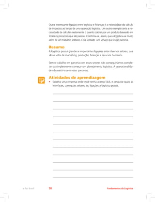 Outra interessante ligação entre logística e finanças é a necessidade do cálculo
de impostos ao longo de uma operação logística. Um outro exemplo seria a ne-
cessidade de calcular exatamente o quanto cobrar por um produto baseado em
todos os processos que ele passou. Confirma-se, assim, que a logística vai muito
além de um trabalho solitário. É na verdade um serviço que exige parceria.
Resumo
A logística possui grandes e importantes ligações entre diversos setores, que
são o setor de marketing, produção, finanças e recursos humanos.
Sem o trabalho em parceria com esses setores não conseguiríamos comple-
tar ou simplesmente começar um planejamento logístico. A operacionalida-
de não existiria sem essas parcerias.
Atividades de aprendizagem
•	 Escolha uma empresa onde você tenha acesso fácil, e pesquise quais as
interfaces, com quais setores, ou ligações a logística possui.
Fundamentos da Logísticae-Tec Brasil 58
 