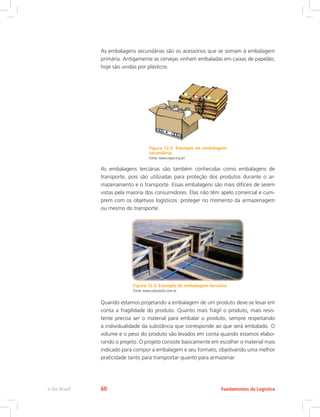As embalagens secundárias são os acessórios que se somam à embalagem
primária. Antigamente as cervejas vinham embaladas em caixas de papelão;
hoje são unidas por plásticos.
Figura 12.2: Exemplo de embalagem
secundária.
Fonte: www.inpev.org.br/
As embalagens terciárias são também conhecidas como embalagens de
transporte, pois são utilizadas para proteção dos produtos durante o ar-
mazenamento e o transporte. Essas embalagens são mais difíceis de serem
vistas pela maioria dos consumidores. Elas não têm apelo comercial e cum-
prem com os objetivos logísticos: proteger no momento da armazenagem
ou mesmo do transporte.
Figura 12.3: Exemplo de embalagem terciária.
Fonte: www.solostocks.com.br
Quando estamos projetando a embalagem de um produto deve-se levar em
conta a fragilidade do produto. Quanto mais frágil o produto, mais resis-
tente precisa ser o material para embalar o produto, sempre respeitando
a individualidade da substância que corresponde ao que será embalado. O
volume e o peso do produto são levados em conta quando estamos elabo-
rando o projeto. O projeto consiste basicamente em escolher o material mais
indicado para compor a embalagem e seu formato, objetivando uma melhor
praticidade tanto para transportar quanto para armazenar.
Fundamentos da Logísticae-Tec Brasil 60
 