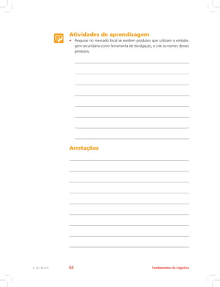 Atividades de aprendizagem
•	 Pesquise no mercado local se existem produtos que utilizam a embala-
gem secundária como ferramenta de divulgação, e cite os nomes desses
produtos.
Anotações
Fundamentos da Logísticae-Tec Brasil 62
 