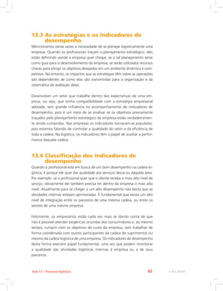 e-Tec Brasil65Aula 13 – Processos logísticos
13.3 As estratégias e os indicadores de
desempenho
Mencionamos várias vezes a necessidade de se planejar logisticamente uma
empresa. Quando os profissionais traçam o planejamento estratégico, eles
estão definindo aonde a empresa quer chegar, se o tal planejamento serve
como guia para o desenvolvimento da empresa, se serão utilizados recursos
chaves para atingir os objetivos desejados em um ambiente dinâmico e com-
petitivo. No entanto, os impactos que as estratégias têm sobre as operações
são dependentes de como elas são transmitidas para a organização e da
sistemática de avaliação delas.
Desenvolver um setor que trabalhe dentro das expectativas de uma em-
presa, ou seja, que tenha compatibilidade com a estratégia empresarial
adotada, tem grande influência no acompanhamento de indicadores de
desempenho, pois é um meio de se analisar se os objetivos previamente
traçados pelo planejamento estratégico da empresa estão verdadeiramen-
te sendo cumpridos. Nas empresas os indicadores tornaram-se populares,
pois estamos falando de controlar a qualidade do setor e da eficiência de
toda a cadeia. Na logística, os indicadores têm o papel de auxiliar a perfor-
mance daquela cadeia.
13.4 Classificação dos indicadores de
desempenho
Quando o profissional está em busca de um bom desempenho na cadeia lo-
gística, é porque ele quer dar qualidade aos serviços dessa ou daquela área.
Por exemplo: se o profissional quer que o cliente receba o mais alto nível de
serviço, obviamente ele também precisa ter dentro da empresa o mais alto
nível. Atualmente para se chegar a um alto desempenho não basta que as
atividades internas estejam aprimoradas. É fundamental que exista um alto
nível de integração entre os parceiros de uma mesma cadeia, ou entre os
setores de uma mesma empresa.
Felizmente, os empresários estão cada vez mais se dando conta de que
não é possível atender exigências oriundas dos consumidores e, ao mesmo
tempo, cumprir com os objetivos de custo da empresa, sem trabalhar de
forma coordenada com outros participantes da cadeia de suprimentos ou
mesmo da cadeia logística de uma empresa. Os indicadores de desempenho
desta forma exercem papel fundamental, uma vez que podem monitorar
a qualidade das atividades logísticas internas à empresa ou a de seus
parceiros.
 