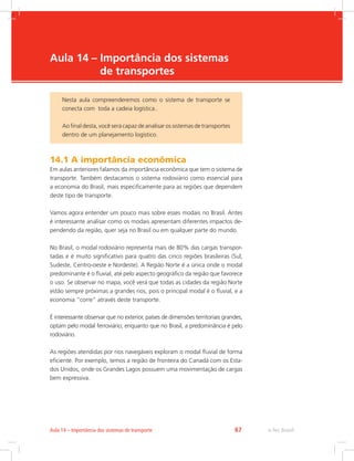 -
e-Tec Brasil67Aula 14 – Importância dos sistemas de transporte
Aula 14 – Importância dos sistemas
de transportes
14.1 A importância econômica
Em aulas anteriores falamos da importância econômica que tem o sistema de
transporte. Também destacamos o sistema rodoviário como essencial para
a economia do Brasil, mais especificamente para as regiões que dependem
deste tipo de transporte.
Vamos agora entender um pouco mais sobre esses modais no Brasil. Antes
é interessante analisar como os modais apresentam diferentes impactos de-
pendendo da região, quer seja no Brasil ou em qualquer parte do mundo.
No Brasil, o modal rodoviário representa mais de 80% das cargas transpor-
tadas e é muito significativo para quatro das cinco regiões brasileiras (Sul,
Sudeste, Centro-oeste e Nordeste). A Região Norte é a única onde o modal
predominante é o fluvial, até pelo aspecto geográfico da região que favorece
o uso. Se observar no mapa, você verá que todas as cidades da região Norte
estão sempre próximas a grandes rios, pois o principal modal é o fluvial, e a
economia “corre” através deste transporte.
É interessante observar que no exterior, países de dimensões territoriais grandes,
optam pelo modal ferroviário; enquanto que no Brasil, a predominância é pelo
rodoviário.
As regiões atendidas por rios navegáveis exploram o modal fluvial de forma
eficiente. Por exemplo, temos a região de fronteira do Canadá com os Esta-
dos Unidos, onde os Grandes Lagos possuem uma movimentação de cargas
bem expressiva.
Nesta aula compreenderemos como o sistema de transporte se
conecta com toda a cadeia logística..
Ao final desta, você será capaz de analisar os sistemas de transportes
dentro de um planejamento logístico.
 