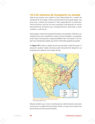 14.2 Os sistemas de transporte no mundo
Sabe-se que quanto mais moderno e bem desenvolvido for o sistema de
transporte de uma região, melhor economicamente será aquela região. Isso
prova que o sistema de transporte é fator preponderante no desenvolvi-
mento econômico, pois faz com que a produção circule gerando um natural
desenvolvimento econômico que, consequentemente, desenvolve o social,
o político, o cultural, etc.
Vamos pegar o sistema de transporte ferroviário como exemplo. A ferrovia é um
modal que tem como característica o baixo consumo energético, sua capacida-
de de carga é muito grande e a operacionalidade é bem mais barata. É um mo-
dal muito indicado para regiões que tenham dimensões geográficas grandes.
Na figura 14.1, todas as regiões do país são atendidas modal ferroviário. A
pessoa de qualquer região americana pode tranquilamente despachar sua
produção para qualquer outra região do país.
Figura 14.1: Malha ferroviária americana
Fonte: www.portogente.com.br
Observe também que a maior concentração da malha ferroviária americana
concentra-se na região leste dos Estados Unidos, ou seja, esta é a parte mais
desenvolvida economicamente falando.
Fundamentos da Logísticae-Tec Brasil 68
 
