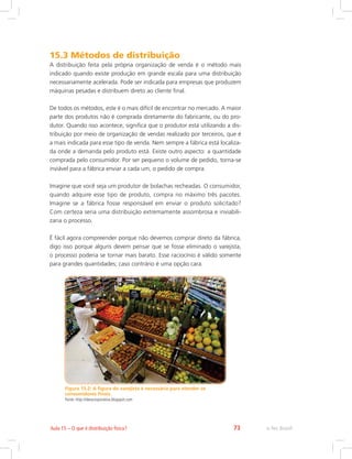 e-Tec Brasil73Aula 15 – O que é distribuição física?
15.3 Métodos de distribuição
A distribuição feita pela própria organização de venda é o método mais
indicado quando existe produção em grande escala para uma distribuição
necessariamente acelerada. Pode ser indicada para empresas que produzem
máquinas pesadas e distribuem direto ao cliente final.
De todos os métodos, este é o mais difícil de encontrar no mercado. A maior
parte dos produtos não é comprada diretamente do fabricante, ou do pro-
dutor. Quando isso acontece, significa que o produtor está utilizando a dis-
tribuição por meio de organização de vendas realizado por terceiros, que é
a mais indicada para esse tipo de venda. Nem sempre a fábrica está localiza-
da onde a demanda pelo produto está. Existe outro aspecto: a quantidade
comprada pelo consumidor. Por ser pequeno o volume de pedido, torna-se
inviável para a fábrica enviar a cada um, o pedido de compra.
Imagine que você seja um produtor de bolachas recheadas. O consumidor,
quando adquire esse tipo de produto, compra no máximo três pacotes.
Imagine se a fábrica fosse responsável em enviar o produto solicitado?
Com certeza seria uma distribuição extremamente assombrosa e inviabili-
zaria o processo.
É fácil agora compreender porque não devemos comprar direto da fábrica,
digo isso porque alguns devem pensar que se fosse eliminado o varejista,
o processo poderia se tornar mais barato. Esse raciocínio é válido somente
para grandes quantidades; caso contrário é uma opção cara.
Figura 15.2: A figura do varejista é necessária para atender os
consumidores finais.
Fonte: http://ideiacorporativa.blogspot.com
 