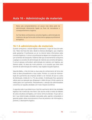 -
e-Tec Brasil75Aula 16 – Administração de materiais
Aula 16 – Administração de materiais
16.1 A administração de materiais
Quando começamos a estudar logística empresarial, o lugar do fluxo de mate-
riais. Talvez não fosse tão claro, devido às diversas abordagens, que a logística
pode apresentar. O profissional, ao ver na internet textos informativos sobre
conceitos logísticos, é comum ao profissional se depare com situações que o fa-
çam se lembrar de transportes. Podemos falar que só recentemente começamos
a agregar os conceitos de administração de materiais aos conceitos de logística.
É comum pessoas confundirem administração de materiais com logística, por
diversas razões. As áreas são muito próximas, e os conceitos que antes eram
somente de administração de materiais, hoje engloba situações logísticas.
Segundo Ballou, o fato de tratar as duas áreas de conhecimento de forma tão
linear se deve provavelmente a duas razões. Primeira, os custos de movimen-
tação de suprimentos das empresas tendem a ser menores do que os custos
de distribuição, (média de 3 a 7% das vendas). A distribuição física apresenta
valores para sua operação que ultrapassam o dobro do que o limite superior da
média gasta com suprimentos. Previsivelmente, a atenção dos administradores
concentrou-se naquelas atividades com maior impacto econômico.
A segunda razão é que determinar o local do suprimento dentro das atividades
logísticas não é tarefa das mais fáceis. Este assunto ainda é motivo de debates
de vários estudiosos de logística, sem tomar nenhuma decisão. O que vale sa-
ber é que determinadas atividades executadas pelos agentes compradores e
gerentes podem afetar enormemente os fluxo de produtos e de informações e,
portanto, o desempenho logístico.
Nesta aula compreenderemos um pouco mais desta parte da
administração diretamente ligada ao fluxo de mercadorias e
consequentemente a logística.
Ao final desta conheceremos conceitos ligados a administração de
materiais e de que forma este conhecimento agrega ao profissional
de logística.
 
