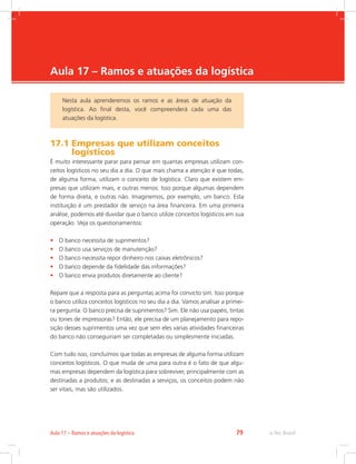 -
e-Tec Brasil79Aula 17 – Ramos e atuações da logística
Aula 17 – Ramos e atuações da logística
17.1 Empresas que utilizam conceitos
logísticos
É muito interessante parar para pensar em quantas empresas utilizam con-
ceitos logísticos no seu dia a dia. O que mais chama a atenção é que todas,
de alguma forma, utilizam o conceito de logística. Claro que existem em-
presas que utilizam mais, e outras menos. Isso porque algumas dependem
de forma direta, e outras não. Imaginemos, por exemplo, um banco. Esta
instituição é um prestador de serviço na área financeira. Em uma primeira
análise, podemos até duvidar que o banco utilize conceitos logísticos em sua
operação. Veja os questionamentos:
•	 O banco necessita de suprimentos?
•	 O banco usa serviços de manutenção?
•	 O banco necessita repor dinheiro nos caixas eletrônicos?
•	 O banco depende da fidelidade das informações?
•	 O banco envia produtos diretamente ao cliente?
Repare que a resposta para as perguntas acima foi convicto sim. Isso porque
o banco utiliza conceitos logísticos no seu dia a dia. Vamos analisar a primei-
ra pergunta: O banco precisa de suprimentos? Sim. Ele não usa papéis, tintas
ou tones de impressoras? Então, ele precisa de um planejamento para repo-
sição desses suprimentos uma vez que sem eles várias atividades financeiras
do banco não conseguiriam ser completadas ou simplesmente iniciadas.
Com tudo isso, concluímos que todas as empresas de alguma forma utilizam
conceitos logísticos. O que muda de uma para outra é o fato de que algu-
mas empresas dependem da logística para sobreviver, principalmente com as
destinadas a produtos; e as destinadas a serviços, os conceitos podem não
ser vitais, mas são utilizados.
Nesta aula aprenderemos os ramos e as áreas de atuação da
logística. Ao final desta, você compreenderá cada uma das
atuações da logística.
 