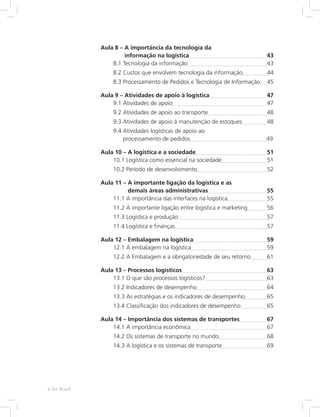 Aula 8 – A importância da tecnologia da
informação na logística	 43
8.1 Tecnologia da informação	 43
8.2 Custos que envolvem tecnologia da informação	 44
8.3 Processamento de Pedidos e Tecnologia de Informação	 45
Aula 9 – Atividades de apoio à logística	 47
9.1 Atividades de apoio	 47
9.2 Atividades de apoio ao transporte	 48
9.3 Atividades de apoio à manutenção de estoques	 48
9.4 Atividades logísticas de apoio ao
processamento de pedidos	 49
Aula 10 – A logística e a sociedade	 51
10.1 Logística como essencial na sociedade	 51
10.2 Período de desenvolvimento	 52
Aula 11 – A importante ligação da logística e as
demais áreas administrativas	 55
11.1 A importância das interfaces na logística	 55
11.2 A importante ligação entre logística e marketing	 56
11.3 Logística e produção	 57
11.4 Logística e finanças	 57
Aula 12 – Embalagem na logística	 59
12.1 A embalagem na logística	 59
12.2 A Embalagem e a obrigatoriedade de seu retorno	 61
Aula 13 – Processos logísticos	 63
13.1 O que são processos logísticos?	 63
13.2 Indicadores de desempenho	 64
13.3 As estratégias e os indicadores de desempenho	 65
13.4 Classificação dos indicadores de desempenho	 65
Aula 14 – Importância dos sistemas de transportes	 67
14.1 A importância econômica	 67
14.2 Os sistemas de transporte no mundo	 68
14.3 A logística e os sistemas de transporte	 69
e-Tec Brasil
 