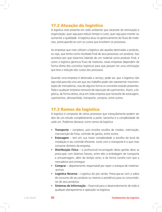 17.2 Atuação da logística
A logística está presente em todo ambiente que necessite de otimização e
organização, quer seja para reduzir tempo e custo, quer seja para manter ou
aumentar a qualidade. A logística atua no gerenciamento do fluxo de mate-
riais, preocupando-se com os custos que envolvem os processos.
As empresas que mais utilizam a logística são aquelas destinadas a produto,
ou seja, que tenha como resultado final de seus processos um produto. Isso
acontece por que estarmos falando de um material como produto final, e
como a logística gerencia fluxo de materiais, essas empresas dependem de
forma direta dos conceitos logísticos para que possam ter uma otimização
que leve a redução dos custos dos processos.
Quando uma empresa é destinada a serviço, pode ser, que a logística não
seja vital para ela uma vez que seu trabalho pode não representar movimen-
tação de mercadorias, mas de alguma forma os conceitos estarão presentes.
Toda e qualquer empresa necessita de reposição de suprimentos. Assim, a lo-
gística, de forma direta, atua em toda empresa que necessite de estocagem,
suprimentos, almoxarifado, transporte, compras, entre outros.
17.3 Ramos da logística
A logística é composta de vários processos que tranquilamente podem ser
alvo de um estudo completamente a parte, tamanha é a complexidade de
cada um. Podemos destacar como ramos da logística:
•	 Transporte – complexo, pois envolve escolha de modais, roterização,
manutenção de frota, controle de gastos, entre outros.
•	 Estocagem – tem em sua maior complexidade a escolha do local da
instalação e seu controle eficiente. Junto com o transporte é o que mais
consome dinheiro da empresa.
•	 Distribuição Física – o profissional encarregado desta gestão deve se
preocupar com diversos fatores, entre eles a embalagem de transporte
e armazenagem, além do tempo certo, e da forma correta com que a
mercadoria será entregue.
•	 Comprar – departamento responsável por repor o estoque de matérias-
-primas.
•	 Logística Reversa – Logística do pós venda. Preocupa-se com a sobra
do consumo de seu produto ou mesmo a assistência para os consumido-
res de seus produtos.
•	 Sistemas de Informação – Essencial para o desenvolvimento de todo e
qualquer planejamento e operação na logística.
Fundamentos da Logísticae-Tec Brasil 80
 